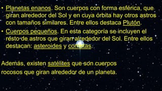 • Planetas enanos. Son cuerpos con forma esférica, que
giran alrededor del Sol y en cuya órbita hay otros astros
con tamaños similares. Entre ellos destaca Plutón.
• Cuerpos pequeños. En esta categoría se incluyen el
resto de astros que giran alrededor del Sol. Entre ellos
destacan: asteroides y cometas.
Además, existen satélites que son cuerpos
rocosos que giran alrededor de un planeta.
 