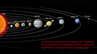 Los planetas se disponen en el espacio de la siguiente
forma, comenzaremos hablando del Sol y acabaremos
con Plutón el cual no pertenece al sistema solar :
 