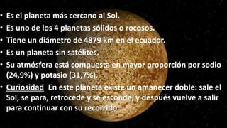 • Es el planeta más cercano al Sol.
• Es uno de los 4 planetas sólidos o rocosos.
• Tiene un diámetro de 4879 km en el ecuador.
• Es un planeta sin satélites.
• Su atmósfera está compuesta en mayor proporción por sodio
(24,9%) y potasio (31,7%).
• Curiosidad: En este planeta existe un amanecer doble: sale el
Sol, se para, retrocede y se esconde, y después vuelve a salir
para continuar con su recorrido.
 