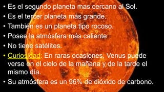 • Es el segundo planeta mas cercano al Sol.
• Es el tercer planeta más grande.
• También es un planeta tipo rocoso.
• Posee la atmósfera más caliente
• No tiene satélites.
• Curiosidad: En raras ocasiones, Venus puede
verse en el cielo de la mañana y de la tarde el
mismo día.
• Su atmósfera es un 96% de dióxido de carbono.
 