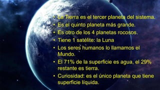 • La Tierra es el tercer planeta del sistema.
• Es el quinto planeta más grande.
• Es otro de los 4 planetas rocosos.
• Tiene 1 satélite: la Luna
• Los seres humanos lo llamamos el
Mundo.
• El 71% de la superficie es agua, el 29%
restante es tierra.
• Curiosidad: es el único planeta que tiene
superficie líquida.
 
