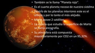 • También se le llama “Planeta rojo”.
• Es el cuarto planeta rocoso de nuestro sistema
• Dentro de los planetas interiores este es el
último y por lo tanto el más alejado.
• Marte posee 2 satélites.
• La ciencia que estudia la superficie de Marte
se llama areografía.
• Su atmósfera está compuesta
mayoritariamente por CO2 en un 95,32%.
 