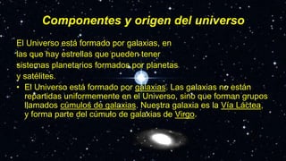 Componentes y origen del universo
El Universo está formado por galaxias, en
las que hay estrellas que pueden tener
sistemas planetarios formados por planetas
y satélites.
• El Universo está formado por galaxias. Las galaxias no están
repartidas uniformemente en el Universo, sino que forman grupos
llamados cúmulos de galaxias. Nuestra galaxia es la Vía Láctea,
y forma parte del cúmulo de galaxias de Virgo.
 
