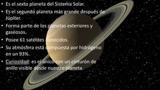 • Es el sexto planeta del Sistema Solar.
• Es el segundo planeta más grande después de
Júpiter.
• Forma parte de los planetas exteriores y
gaseosos.
• Posee 61 satélites conocidos.
• Su atmósfera está compuesta por hidrógeno
en un 93%.
• Curiosidad: es el único con un cinturón de
anillo visible desde nuestro planeta.
 