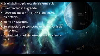 • Es el séptimo planeta del sistema solar.
• Es el tercero más grande.
• Posee un anillo azul que es una rareza
planetaria.
• Tiene 27 satélites.
• Su atmósfera se compone en su mayoría de
hidrógeno.
• Curiosidad: es el planeta que más inclinado
está.
 