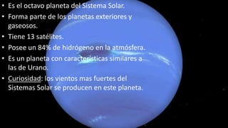 • Es el octavo planeta del Sistema Solar.
• Forma parte de los planetas exteriores y
gaseosos.
• Tiene 13 satélites.
• Posee un 84% de hidrógeno en la atmósfera.
• Es un planeta con características similares a
las de Urano.
• Curiosidad: los vientos mas fuertes del
Sistemas Solar se producen en este planeta.
 