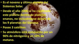 • Es el noveno y último planeta del
Sistemas Solar.
• Desde el año 2006 se ha clasificado
este planeta dentro de planetas
enanos, no incluyéndose dentro de
los 9 planetas del Sistema.
• Posee 3 satélites.
• Su atmósfera está compuesta por un
90% de nitrógeno y un 10% de
metano.
 