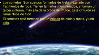 • Los cometas. Son cuerpos formados de hielo mezclado con
fragmentos de roca. Tienen tamaños muy variados, y forman un
tercer cinturón, más allá de la órbita de Plutón. Este cinturón se
llama Nube de Oort.
El cometas está formado por un núcleo de hielo y rocas, y una
cola.
 