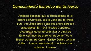 Conocimiento histórico del Universo
Antes se pensaba que la Tierra estaba en el
centro del Universo, que la Luna era de cristal
puro, y muchas otras ideas que ahora parecen
estupideces. En 1542 Nicolás Copérnico
propuso la teoría heliocéntrica. A partir de
Entonces muchos astrónomos como Tycho
Brahe, Johannes Kepler, Galileo Galilei, Johann
Galle … fueron descubriendo muchas cosas
sobre el Universo.
 