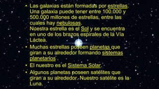 • Las galaxias están formadas por estrellas.
Una galaxia puede tener entre 100.000 y
500.000 millones de estrellas, entre las
cuales hay nebulosas.
Nuestra estrella es el Sol y se encuentra
en uno de los brazos espirales de la Vía
Láctea.
• Muchas estrellas poseen planetas que
giran a su alrededor formando sistemas
planetarios .
• El nuestro es el Sistema Solar.
• Algunos planetas poseen satélites que
giran a su alrededor. Nuestro satélite es la
Luna.
 