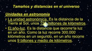 Tamaños y distancias en el universo
Unidades en astronomía
• La unidad astronómica. Es la distancia de la
Tierra al Sol, unos 150 millones de kilómetros.
• El año-luz. Es la distancia que recorre la luz
en un año. Como la luz recorre 300.000
kilómetros en un segundo, en un año recorre
unos 9 billones y medio de kilómetros.
 