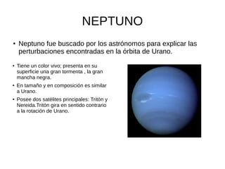 NEPTUNO
● Neptuno fue buscado por los astrónomos para explicar las
perturbaciones encontradas en la órbita de Urano.
●
Tiene un color vivo; presenta en su
superficie una gran tormenta , la gran
mancha negra.
●
En tamaño y en composición es similar
a Urano.
●
Posee dos satélites principales: Tritón y
Nereida.Tritón gira en sentido contrario
a la rotación de Urano.
 