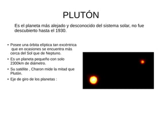 PLUTÓN
● Posee una órbita elíptica tan excéntrica
que en ocasiones se encuentra más
cerca del Sol que de Neptuno.
● Es un planeta pequeño con solo
2300km de diámetro.
● Su satélite , Charon mide la mitad que
Plutón.
● Eje de giro de los planetas :
Es el planeta más alejado y desconocido del sistema solar, no fue
descubierto hasta el 1930.
 