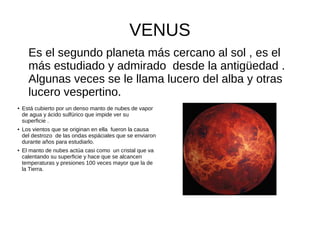 VENUS
Es el segundo planeta más cercano al sol , es el
más estudiado y admirado desde la antigüedad .
Algunas veces se le llama lucero del alba y otras
lucero vespertino.
● Está cubierto por un denso manto de nubes de vapor
de agua y ácido sulfúrico que impide ver su
superficie .
● Los vientos que se originan en ella fueron la causa
del destrozo de las ondas espáciales que se enviaron
durante años para estudiarlo.
● El manto de nubes actúa casi como un cristal que va
calentando su superficie y hace que se alcancen
temperaturas y presiones 100 veces mayor que la de
la Tierra.
 