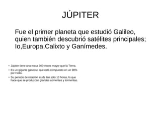JÚPITER
Fue el primer planeta que estudió Galileo,
quien también descubrió satélites principales;
Io,Europa,Calixto y Ganímedes.
● Júpiter tiene una masa 300 veces mayor que la Tierra.
● Es un gigante gaseoso que está compuesto en un 90%
por Helio.
● Su periodo de rotación es de tan solo 10 horas, lo que
hace que se produzcan grandes corrientes y tormentas.
 