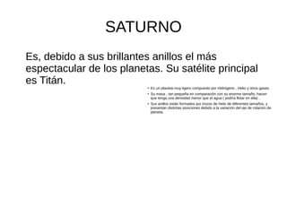 SATURNO
Es, debido a sus brillantes anillos el más
espectacular de los planetas. Su satélite principal
es Titán. ●
Es un planeta muy ligero compuesto por Hidrógeno , Helio y otros gases.
●
Su masa , tan pequeña en comparación con su enorme tamaño, hacen
que tenga una densidad menor que el agua ( podría flotar en ella) .
● Sus anillos están formados por trozos de hielo de diferentes tamaños, y
presentan distintas posiciones debido a la variación del eje de rotación de
planeta.
 