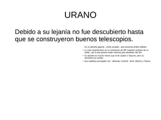 URANO
Debido a su lejanía no fue descubierto hasta
que se construyeron buenos telescopios.
Es un planeta gigante , verde azulado , que presenta anillos débiles.
● Lo más característico es su inclinación de 98º respecto al plano de su
órbita , por lo que parece rodar mientras gira alrededor del Sol.
●
Su tamaño es mucho menor que el de Júpiter o Saturno, pero su
atmósfera es similar.
● Sus satélites principales son : Miranda, Umbriel , Ariel, Oberón y Titania.
 