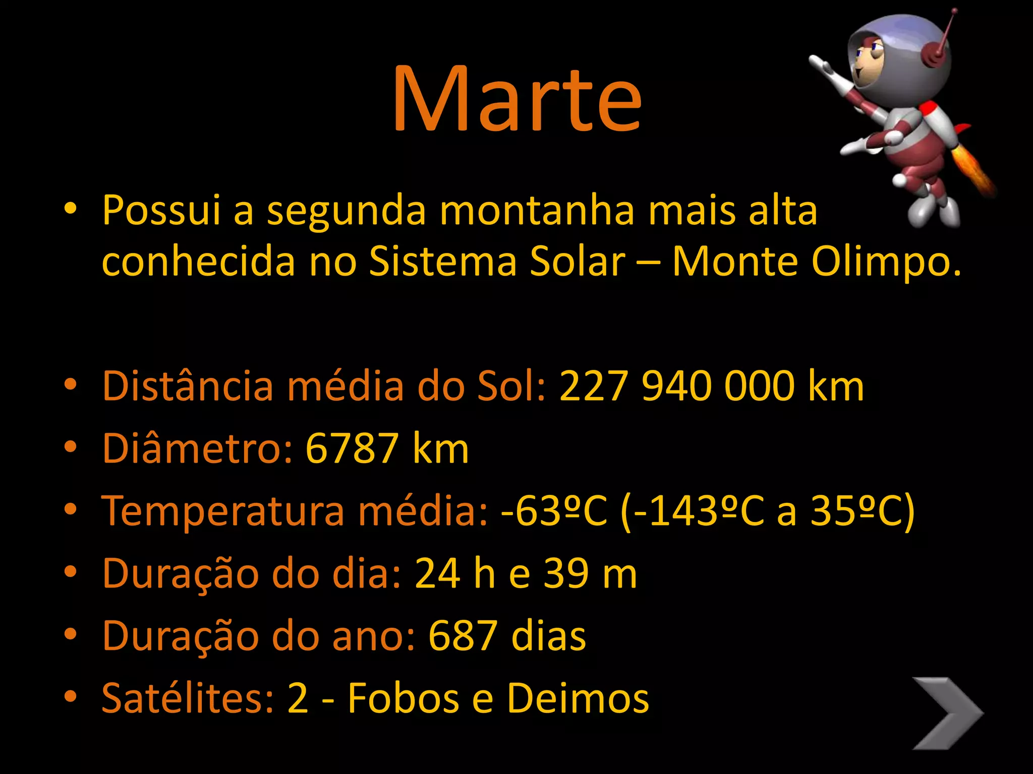 Marte
• Possui a segunda montanha mais alta
conhecida no Sistema Solar – Monte Olimpo.
• Distância média do Sol: 227 940 000 km
• Diâmetro: 6787 km
• Temperatura média: -63ºC (-143ºC a 35ºC)
• Duração do dia: 24 h e 39 m
• Duração do ano: 687 dias
• Satélites: 2 - Fobos e Deimos
 