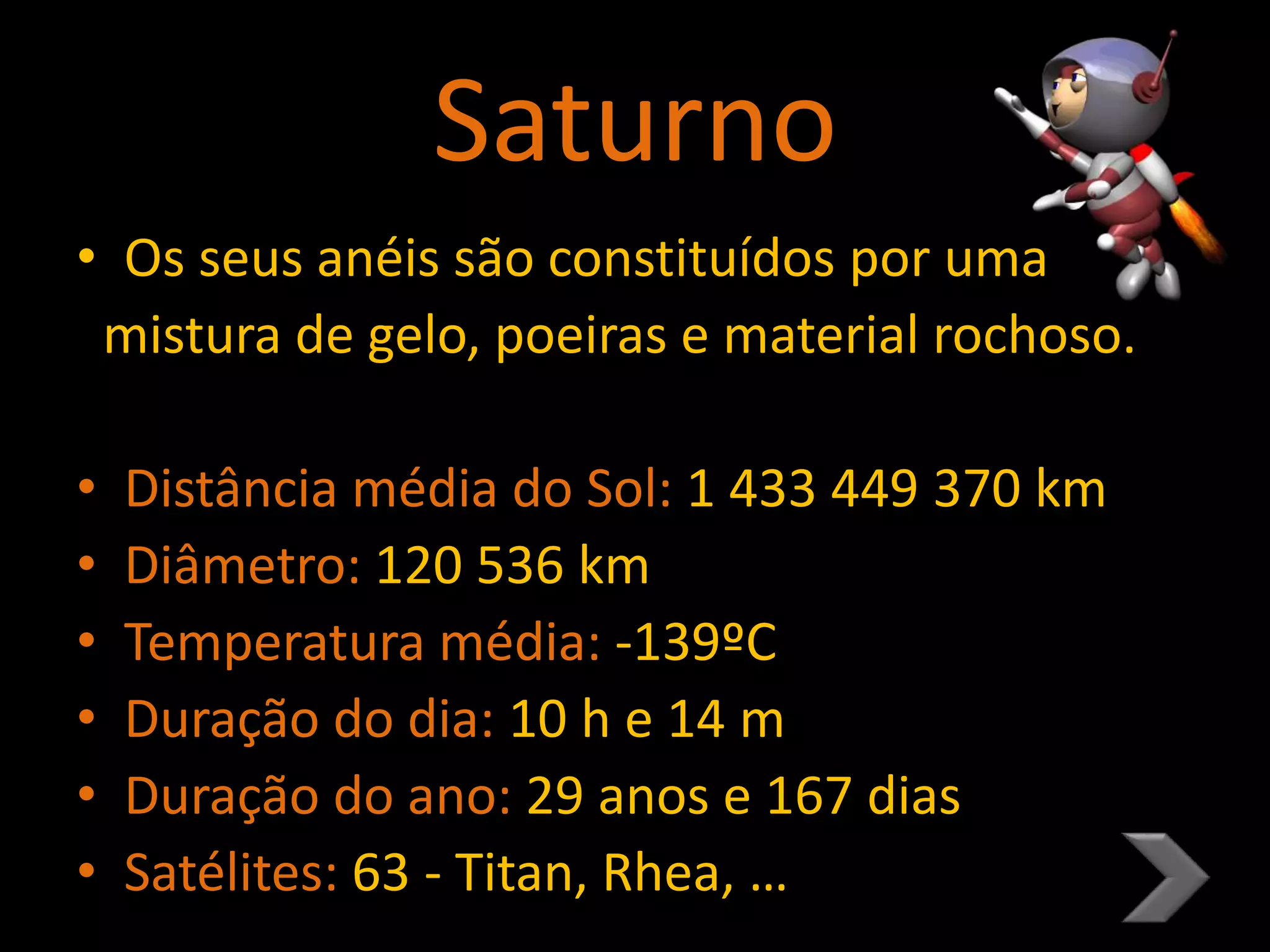 Saturno
• Os seus anéis são constituídos por uma
mistura de gelo, poeiras e material rochoso.
• Distância média do Sol: 1 433 449 370 km
• Diâmetro: 120 536 km
• Temperatura média: -139ºC
• Duração do dia: 10 h e 14 m
• Duração do ano: 29 anos e 167 dias
• Satélites: 63 - Titan, Rhea, …
 