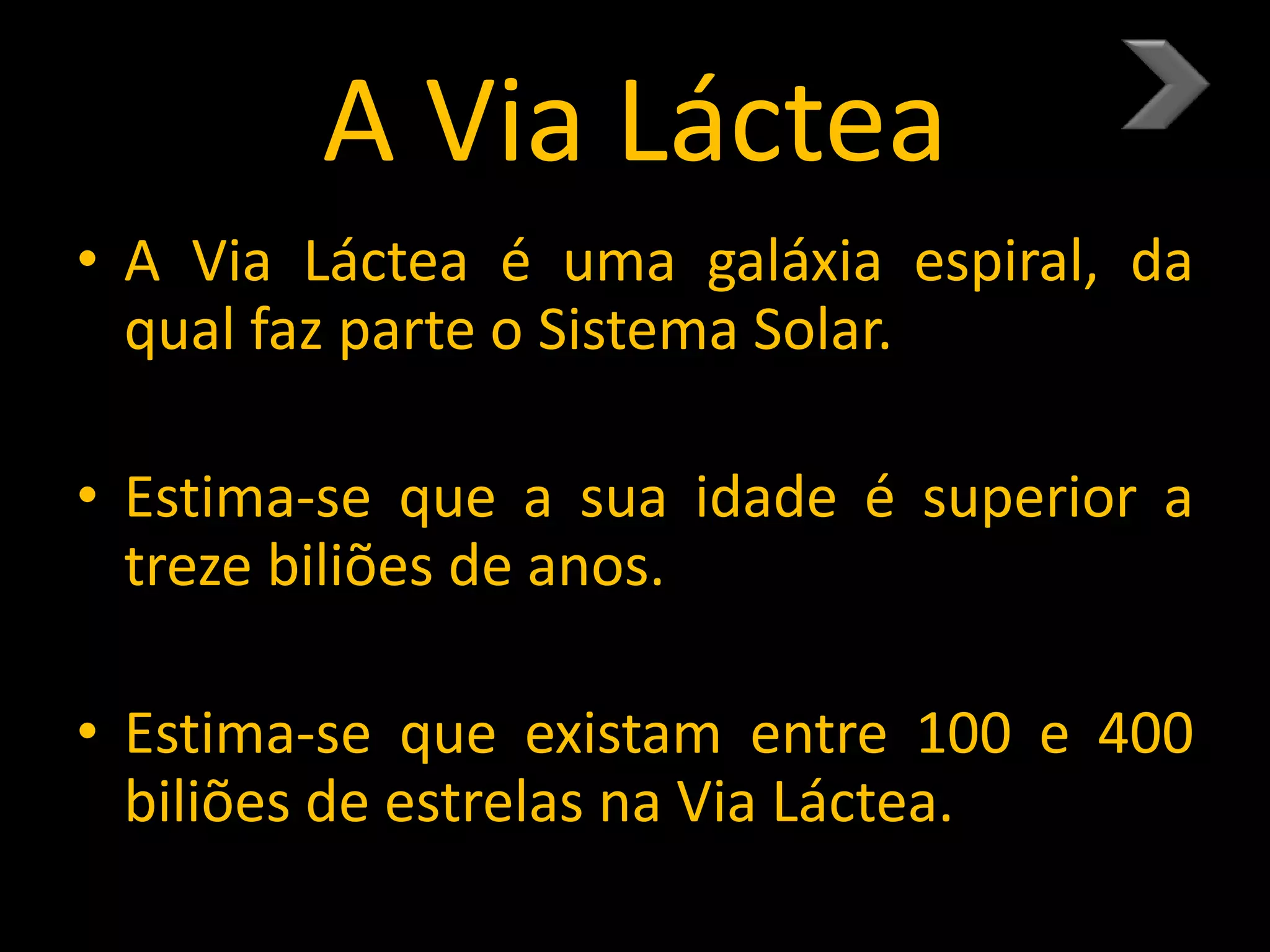 A Via Láctea
• A Via Láctea é uma galáxia espiral, da
qual faz parte o Sistema Solar.
• Estima-se que a sua idade é superior a
treze biliões de anos.
• Estima-se que existam entre 100 e 400
biliões de estrelas na Via Láctea.
 