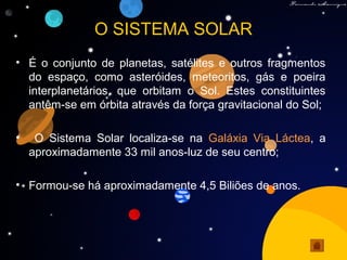 O SISTEMA SOLAR
• É o conjunto de planetas, satélites e outros fragmentos
do espaço, como asteróides, meteoritos, gás e poeira
interplanetários, que orbitam o Sol. Estes constituintes
antêm-se em órbita através da força gravitacional do Sol;
• O Sistema Solar localiza-se na Galáxia Via Láctea, a
aproximadamente 33 mil anos-luz de seu centro;
• Formou-se há aproximadamente 4,5 Biliões de anos.
 