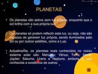 PLANETAS
• Os planetas são astros sem luz própria, enquanto que o
sol brilha com a sua própria luz;
• Os planetas só podem reflectir esta luz, ou seja, não são
capazes de gerarem luz própria, sendo iluminados pelo
sol ou por outros satélites, como a Lua;
• Actualmente, os planetas mais conhecidos no nosso
sistema solar são: Mercúrio; Vénus; Terra; Marte;
Júpiter; Saturno; Urano e Neptuno, embora já seja
conhecida a existência de outros.
 