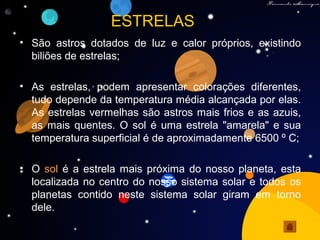 ESTRELAS
• São astros dotados de luz e calor próprios, existindo
biliões de estrelas;
• As estrelas, podem apresentar colorações diferentes,
tudo depende da temperatura média alcançada por elas.
As estrelas vermelhas são astros mais frios e as azuis,
as mais quentes. O sol é uma estrela "amarela" e sua
temperatura superficial é de aproximadamente 6500 º C;
• O sol é a estrela mais próxima do nosso planeta, esta
localizada no centro do nosso sistema solar e todos os
planetas contido neste sistema solar giram em torno
dele.
 