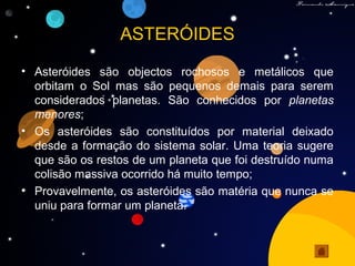 ASTERÓIDES
• Asteróides são objectos rochosos e metálicos que
orbitam o Sol mas são pequenos demais para serem
considerados planetas. São conhecidos por planetas
menores;
• Os asteróides são constituídos por material deixado
desde a formação do sistema solar. Uma teoria sugere
que são os restos de um planeta que foi destruído numa
colisão massiva ocorrido há muito tempo;
• Provavelmente, os asteróides são matéria que nunca se
uniu para formar um planeta.
 
