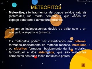 METEORITOS
• Meteoritos são fragmentos de corpos sólidos naturais
(asteróides, lua, marte, cometas...), que vindos do
espaço penetram a atmosfera terrestre;
• Tornam-se incandescentes devido ao atrito com o ar,
atingindo a superfície terrestre;
• Os meteoritos podem ser classificados em: pétreos,
formados basicamente de material rochoso, metálicos
ou sideritos formados, basicamente da liga metálica
ferro-níquel e dos siderólitos, que são meteoritos
compostos das duas fases metálica e pétrea.
 