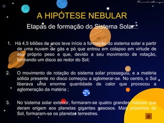 A HIPÓTESE NEBULAR
Etapas de formação do Sistema Solar:
1. Há 4,5 biliões de anos teve início a formação do sistema solar a partir
de uma nuvem de gás e pó que entrou em colapso em virtude de
seu próprio peso e que, devido a seu movimento de rotação,
formando um disco ao redor do Sol;
2. O movimento de rotação do sistema solar prosseguiu, e a matéria
sólida presente no disco começou a aglomerar-se. No centro, o Sol
liberava uma enorme quantidade de calor que provocou a
aglomeração da matéria ;
3. No sistema solar exterior, formaram-se quatro grandes massas que
deram origem aos planetas gigantes gasosos. Mais próximos do
Sol, formaram-se os planetas terrestres.
 