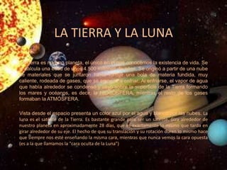 LA TIERRA Y LA LUNA
La Tierra es nuestro planeta, el único en el que conocemos la existencia de vida. Se
le calcula una edad de unos 4.500 millones de años. Se originó a partir de una nube
de materiales que se juntaron hasta formar una bola de materia fundida, muy
caliente, rodeada de gases, que se empezó a enfriar. Al enfriarse, el vapor de agua
que había alrededor se condensó y cayó sobre la superficie de la Tierra formando
los mares y océanos, es decir, la HIDROSFERA, mientras el resto de los gases
formaban la ATMÓSFERA.
Vista desde el espacio presenta un color azul por el agua y blanco por las nubes. La
luna es el satélite de la Tierra. Es bastante grande para ser un satélite. Gira alrededor de
nuestro planeta en aproximadamente 28 días, que es exactamente lo mismo que tarda en
girar alrededor de su eje. El hecho de que su translación y su rotación duren lo mismo hace
que siempre nos esté enseñando la misma cara, mientras que nunca vemos la cara opuesta
(es a la que llamamos la "cara oculta de la Luna")
 