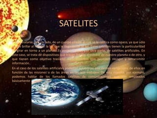 SATELITES
Puede tratarse, por un lado, de un cuerpo celeste al que se lo califica como opaco, ya que sólo
puede brillar al reflejar la luz que le llega desde el sol. Estos satélites tienen la particularidad
de girar en torno a un planeta.Es posible hablar, por otra parte, de satélites artificiales. En
este caso, se trata de dispositivos que trazan órbitas alrededor de nuestro planeta o de otro, y
que tienen como objetivo trasladar equipamientos que permiten recoger y retransmitir
información.
En el caso de los satélites artificiales podemos establecer que existen varios tipos de ellos en
función de las misiones o de las áreas en las que trabajen. De esta manera, por ejemplo,
podemos hablar de los llamados satélites de comunicaciones que son empleados
básicamente
 