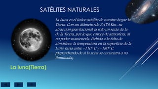 SATÉLITES NATURALES
La luna(Tierra)
La Luna es el único satélite de nuestro hogar la
Tierra. Con un diámetro de 3.476 Km., su
atracción gravitacional es sólo un sexto de la
de la Tierra, por lo que carece de atmósfera, al
no poder mantenerla. Debido a la falta de
atmósfera, la temperatura en la superficie de la
Luna varía entre +110° C y -180° C.
(dependiendo de si la zona se encuentra o no
iluminada).
 