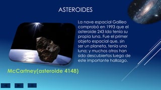 ASTEROIDES
McCartney(asteroide 4148)
La nave espacial Galileo
comprobó en 1993 que el
asteroide 243 Ida tenía su
propia luna. Fue el primer
objeto espacial que, sin
ser un planeta, tenía una
luna; y muchos otros han
sido descubiertos luego de
este importante hallazgo.
 