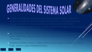  Desde siempre las personas han observado el cielo , pero la
autentica exploración del espacio comenzó hasta la segunda
mitad del Siglo XX. Es estudiado por telescopios terrestres,
observatorios y misiones espaciales capaces de llegar hasta algunos
de estos distantes mundos.
 Los planetas, muchos de los satélites de los planetas y los asteroides
giran alrededor del Sol en la misma dirección en orbitas casi
circulares.
 El Sistema Solar incluye varias formas de energía y contiene, sobre
todo, polvo y gas interplanetarios.
 