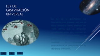 LEY DE
GRAVITACIÓN
UNIVERSAL
Isaac Newton
La ley de la gravitación fue
formulada por primera vez por el
físico británico Isaac Newton en
1684, afirma que la atracción
gravitatoria entre dos cuerpos es
directamente proporcional , al
producto de las masas de ambos
cuerpos e inversamente
proporcional al cuadrado de la
distancia entre ellos.
 