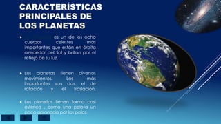 CARACTERÍSTICAS
PRINCIPALES DE
LOS PLANETAS
 Los Planetas es un de los ocho
cuerpos celestes más
importantes que están en órbita
alrededor del Sol y brillan por el
reflejo de su luz.
 Los planetas tienen diversos
movimientos. Los más
importantes son dos: el de
rotación y el traslación.
 Los planetas tienen forma casi
esférica , como una pelota un
poco aplanada por los polos.
 