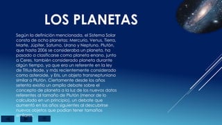 LOS PLANETAS
Según la definición mencionada, el Sistema Solar
consta de ocho planetas: Mercurio, Venus, Tierra,
Marte, Júpiter, Saturno, Urano y Neptuno. Plutón,
que hasta 2006 se consideraba un planeta, ha
pasado a clasificarse como planeta enano, junto
a Ceres, también considerado planeta durante
algún tiempo, ya que era un referente en la ley
de Titius-Bode, y más recientemente considerado
como asteroide, y Eris, un objeto transneptuniano
similar a Plutón. Ciertamente desde los años
setenta existía un amplio debate sobre el
concepto de planeta a la luz de los nuevos datos
referentes al tamaño de Plutón (menor de lo
calculado en un principio), un debate que
aumentó en los años siguientes al descubrirse
nuevos objetos que podían tener tamaños
similares.
 