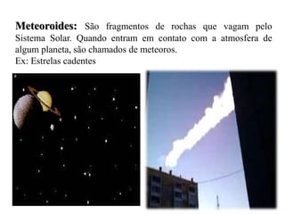 Meteoroides: São fragmentos de rochas que vagam pelo
Sistema Solar. Quando entram em contato com a atmosfera de
algum planeta, são chamados de meteoros.
Ex: Estrelas cadentes
 