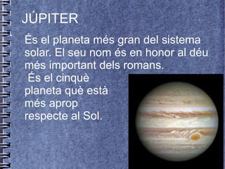.
JÚPITER
És el planeta més gran del sistema
solar. El seu nom és en honor al déu
més important dels romans.
És el cinquè
planeta què està
més aprop
respecte al Sol.
 