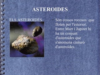 ASTEROIDES
● ELS ASTEROIDES ● Són cossos rocosos que
floten per l'esterior.
Entre Mart i Jupiter hi
ha un conjunt
d'asteroides que
s'anomena cinturó
d'asteroides.
 