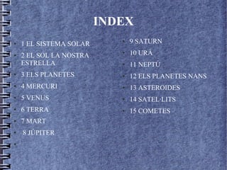 INDEX
● 1 EL SISTEMA SOLAR
● 2 EL SOL LA NOSTRA
ESTRELLA
● 3 ELS PLANETES
● 4 MERCURI
● 5 VENUS
● 6 TERRA
● 7 MART
● 8 JÚPITER
●
● 9 SATURN
● 10 URÀ
● 11 NEPTÚ
● 12 ELS PLANETES NANS
● 13 ASTEROIDES
● 14 SATEL·LITS
● 15 COMETES
 