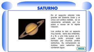Es el segundo planeta más
grande del Sistema Solar y el
único con anillos visibles, se ve
claramente achatado por los
polos a causa de la rápida
rotación.
Los anillos le dan un aspecto
muy bonito; tiene dos brillantes,
A y B, y uno más suave, el C,
cada anillo principal está
formado por muchos anillos
estrechos. Su composición es
dudosa, pero sabemos que
contienen agua.
 