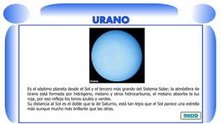 Es el séptimo planeta desde el Sol y el tercero más grande del Sistema Solar; la atmósfera de
Urano está formada por hidrógeno, metano y otros hidrocarburos, el metano absorbe la luz
roja, por eso refleja los tonos azules y verdes.
Su distancia al Sol es el doble que la de Saturno, está tan lejos que el Sol parece una estrella
más aunque mucho más brillante que las otras.
 