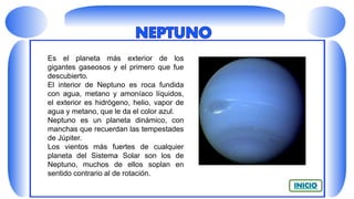 Es el planeta más exterior de los
gigantes gaseosos y el primero que fue
descubierto.
El interior de Neptuno es roca fundida
con agua, metano y amoníaco líquidos,
el exterior es hidrógeno, helio, vapor de
agua y metano, que le da el color azul.
Neptuno es un planeta dinámico, con
manchas que recuerdan las tempestades
de Júpiter.
Los vientos más fuertes de cualquier
planeta del Sistema Solar son los de
Neptuno, muchos de ellos soplan en
sentido contrario al de rotación.
 