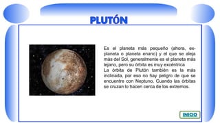 Es el planeta más pequeño (ahora, ex-
planeta o planeta enano) y el que se aleja
más del Sol, generalmente es el planeta más
lejano, pero su órbita es muy excéntrica
La órbita de Plutón también es la más
inclinada, por eso no hay peligro de que se
encuentre con Neptuno. Cuando las órbitas
se cruzan lo hacen cerca de los extremos.
 