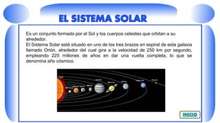 Es un conjunto formado por el Sol y los cuerpos celestes que orbitan a su
alrededor.
El Sistema Solar está situado en uno de los tres brazos en espiral de esta galaxia
llamado Orión, alrededor del cual gira a la velocidad de 250 km por segundo,
empleando 225 millones de años en dar una vuelta completa, lo que se
denomina año cósmico.
 