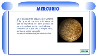 Es el planeta más pequeño del Sistema
Solar, y es el que esta más cerca al
Sol; la superficie de este planeta se
parece mucho a los de nuestra Luna.
Mercurio se puede ver a simple vista,
aunque a veces se puede
necesitar binoculares para observarlo.
 