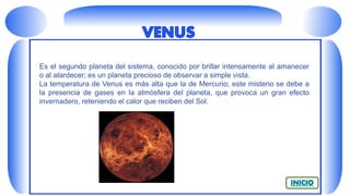 Es el segundo planeta del sistema, conocido por brillar intensamente al amanecer
o al atardecer; es un planeta precioso de observar a simple vista.
La temperatura de Venus es más alta que la de Mercurio; este misterio se debe a
la presencia de gases en la atmósfera del planeta, que provoca un gran efecto
invernadero, reteniendo el calor que reciben del Sol.
 
