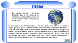 Es el mayor de los planetas rocosos, eso hace que pueda retener una capa de
gases, que evita que la Tierra se caliente demasiado de día y se enfríe de noche.
Siete de cada diez partes de la superficie terrestre están cubiertas de agua, los
mares y océanos también ayudan a regular la temperatura; el agua que se evapora
forma nubes y cae en forma de lluvia o nieve, formando ríos y lagos. En los polos,
que reciben poca energía solar, el agua se hiela y forma los casquetes polares. El
del sur es más grande y concentra la mayor reserva de agua dulce.
Es nuestro planeta y el único
habitado. Está en la exósfera, un
espacio que rodea al Sol y que tiene
las condiciones necesarias para que
exista vida.
 